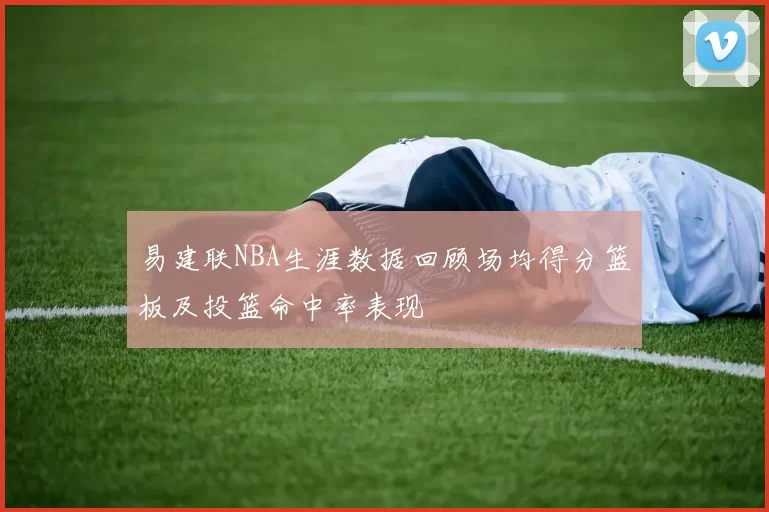 易建联NBA生涯数据回顾场均得分篮板及投篮命中率表现