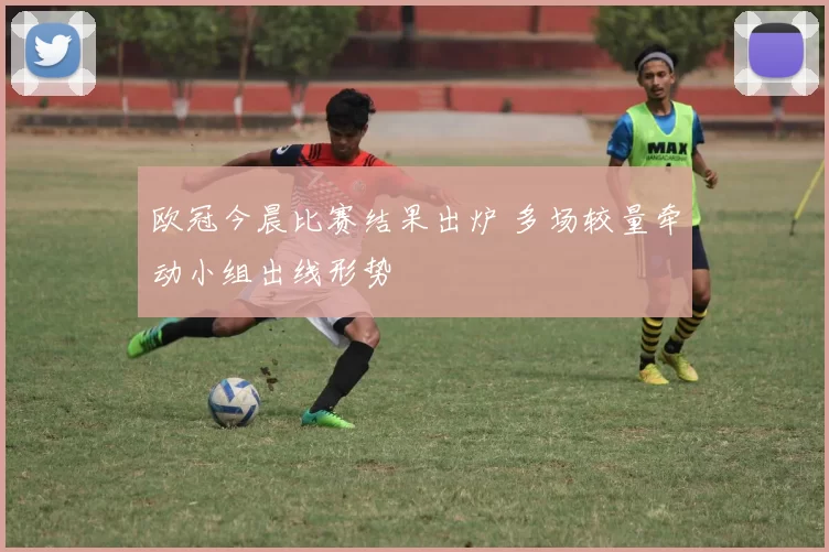 欧冠今晨比赛结果出炉 多场较量牵动小组出线形势
