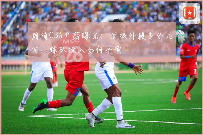 周琦CBA年薪曝光：顶级外援身价几何，球队投入如何平衡