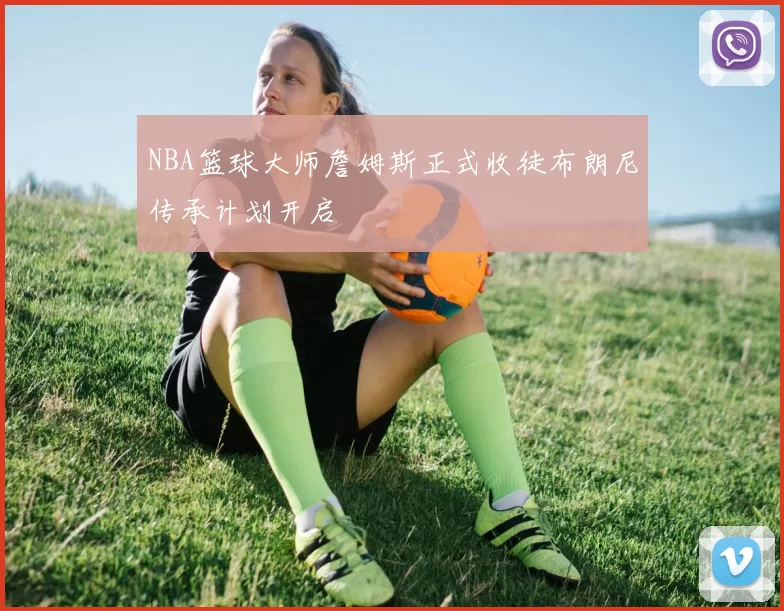 NBA篮球大师詹姆斯正式收徒布朗尼传承计划开启