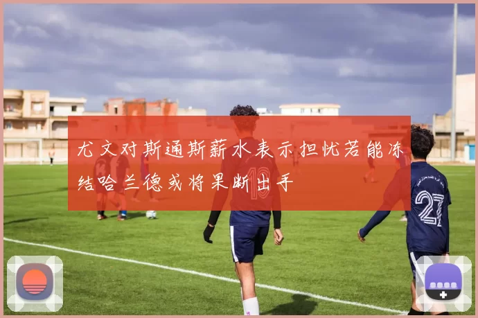 尤文对斯通斯薪水表示担忧若能冻结哈兰德或将果断出手