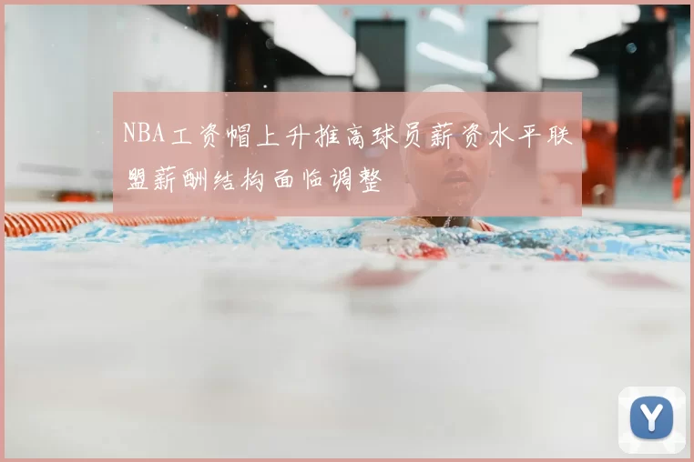 NBA工资帽上升推高球员薪资水平联盟薪酬结构面临调整
