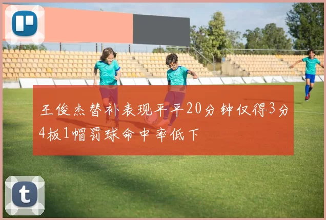 王俊杰替补表现平平20分钟仅得3分4板1帽罚球命中率低下