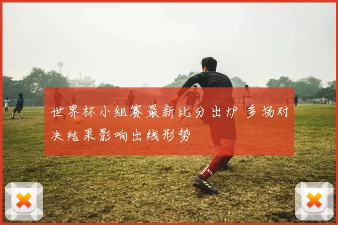 世界杯小组赛最新比分出炉 多场对决结果影响出线形势