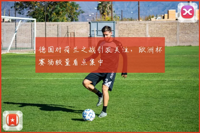 德国对荷兰之战引发关注,欧洲杯赛场较量看点集中