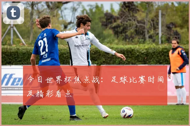今日世界杯焦点战：足球比赛时间及精彩看点