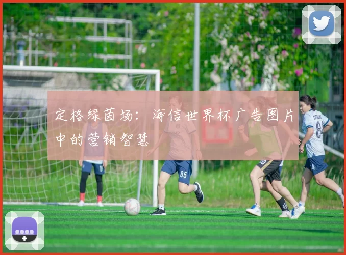 定格绿茵场:海信世界杯广告图片中的营销智慧