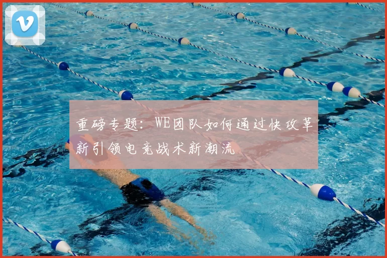 重磅专题：WE团队如何通过快攻革新引领电竞战术新潮流