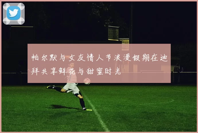 帕尔默与女友情人节浪漫假期在迪拜共享鲜花与甜蜜时光