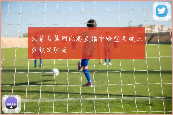 火箭与篮网比赛直播中哈登关键三分锁定胜局