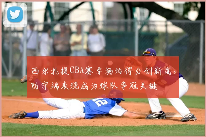 西尔扎提CBA赛季场均得分创新高，防守端表现成为球队争冠关键