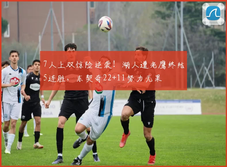 7人上双惊险逆袭！湖人遭老鹰终结5连胜，东契奇22+11努力无果