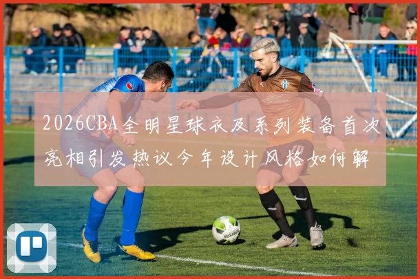 2026CBA全明星球衣及系列装备首次亮相引发热议今年设计风格如何解析