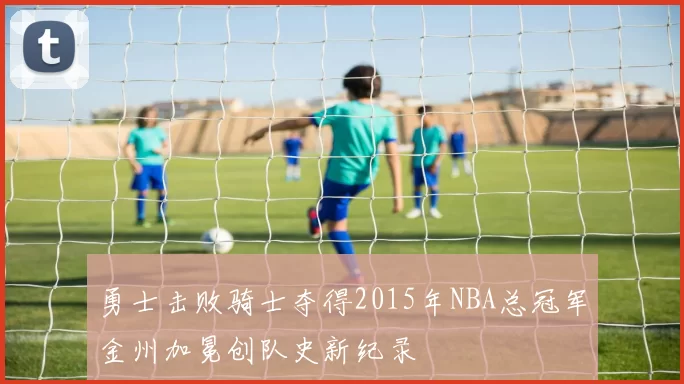 勇士击败骑士夺得2015年NBA总冠军金州加冕创队史新纪录
