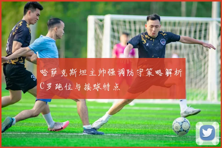 哈萨克斯坦主帅强调防守策略解析C罗跑位与接球特点