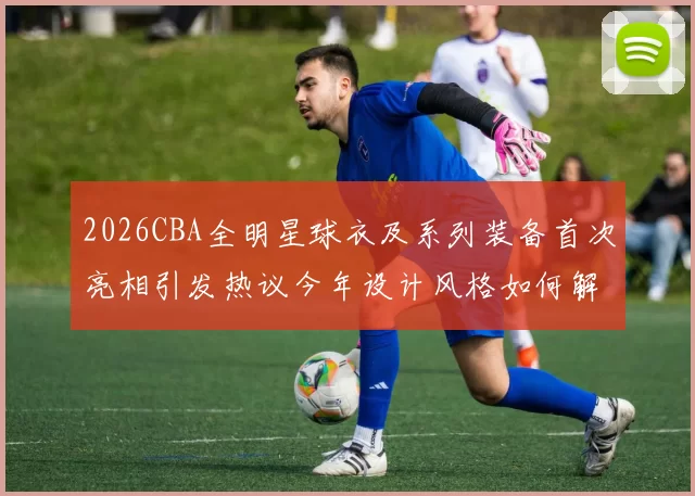 2026CBA全明星球衣及系列装备首次亮相引发热议今年设计风格如何解析