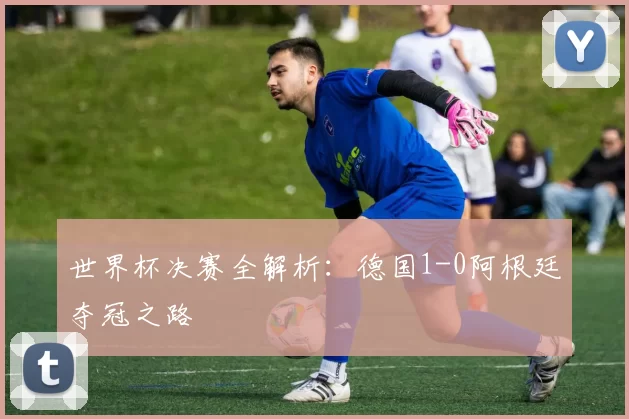 世界杯决赛全解析：德国1-0阿根廷夺冠之路