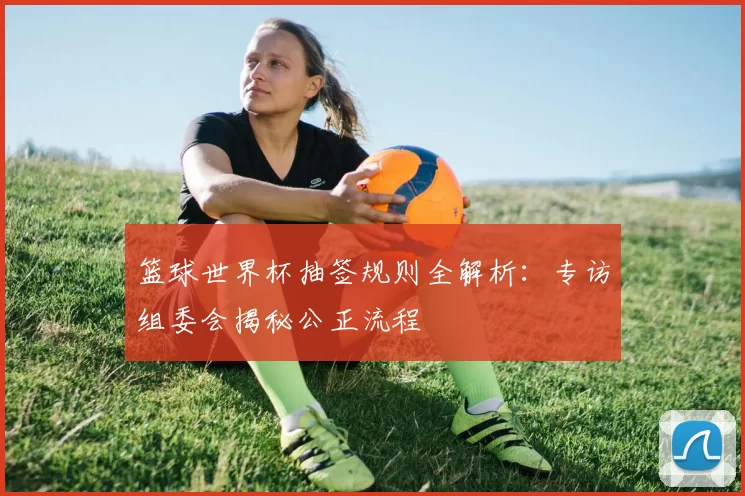 篮球世界杯抽签规则全解析：专访组委会揭秘公正流程