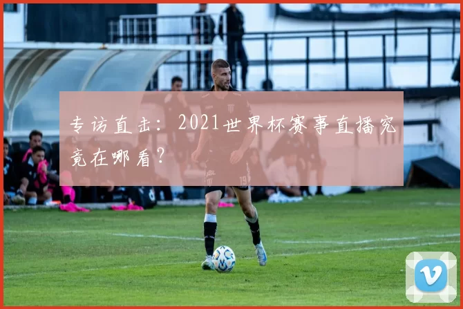 专访直击：2021世界杯赛事直播究竟在哪看？