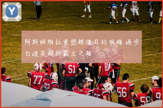 阿斯顿维拉重塑辉煌目标明确 逐步打造英超新霸主之路